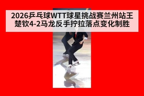 2026乒乓球WTT球星挑战赛兰州站王楚钦4-2马龙反手拧拉落点变化制胜