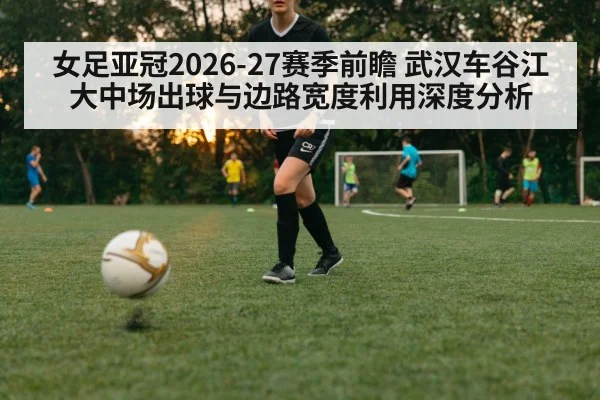 女足亚冠2026-27赛季前瞻 武汉车谷江大中场出球与边路宽度利用深度分析