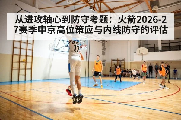 从进攻轴心到防守考题:火箭2026-27赛季申京高位策应与内线防守的评估